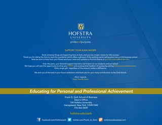 prideandpurpose 
SUPPORT YOUR ALMA MATER! 
Some amazing things are happening here at Zarb, and you are a major reason for this success. 
Thank you for taking the time to read this newsletter which offers a glimpse of the exciting events taking place here at the business school. 
Now we want to hear from you! Please send your news and updates to Patricia Salama at patricia.salama@hofstra.edu. 
Over the years, your financial support has had a real impact on our students and our school. 
We hope you will take this opportunity to show your PRIDE and continue that tradition of success by visiting hofstra.edu/zarbdonation. 
Every single gift, regardless of the amount, makes a difference. 
We wish you all the best in your future endeavors and thank you for your many contributions to the Zarb School. 
Warm regards, 
Dean Patrick Socci 
facebook.com/hofstrazarb twitter.com/Frank_G_Zarb zarbmeansbusiness.com 
Frank G. Zarb School of Business 
Dean’s Office 
134 Hofstra University 
Hempstead, New York 11549-1340 
516-463-5678 
hofstra.edu/zarb 
Educating for Personal and Professional Achievement 
