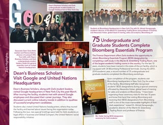 8 
Zarb Highlights 
Dean’s Business Scholars 
Visit Google and United Nations 
Headquarters 
Dean’s Business Scholars, along with Zarb student leaders, 
visited Google headquarters in New York City this past March. 
After touring the facility, students met with several Google 
employees and discussed their career journeys. They also 
discussed current online industry trends in addition to qualities 
of successful employment candidates. 
Students also visited United Nations headquarters, where they toured 
the facility and learned about issues facing the organization today. 
Following the tour, two special briefings were held for Zarb students on 
legal affairs in business and Global Compact, the United Nations’ social 
responsibility initiative. 
75 Undergraduate and 
Graduate Students Complete 
Bloomberg Essentials Program 
The Finance Department offers Zarb students the opportunity to 
obtain Bloomberg Essentials Program (BESS) designation by 
completing a self-study in the Martin B. Greenberg Trading Room, one 
of the largest academic trading rooms in the country. For the last 10 
years, students have been trained in this state-of-the-art facility, which is 
equipped with 34 Bloomberg Professional terminals. During the 2013- 
2014 academic year, a record number of 75 undergraduate and 
graduate students completed the Bloomberg workshops. 
Upon completion of the program, students visit 
Bloomberg headquarters in New York City for a tour 
of the facility. Bloomberg staff also recognized 
students’ BESS designations during a special ceremony 
officiated by Alexandra Huber, global head of training 
for sales and analytics at Bloomberg. “I have been 
organizing these ceremony visits for the last 10 years 
and know first-hand that visiting Bloomberg and 
receiving their BESS designations from Bloomberg 
staff is one of the most memorable highlights of their 
Zarb experience,” stated Dr. Ahmet Karagozoglu, 
academic director of the Martin B. Greenberg 
Trading Room and professor of finance. 
Dean’s Business Scholars and Zarb 
undergraduate student leaders at 
Google headquarters in New York City. 
Associate Dean Gioia Bales 
(center) and Patricia Salama, 
director of outreach (fifth 
from left), with Dean’s 
Business Scholars and Zarb 
undergraduate student 
leaders inside the general 
assembly room at United 
Nations headquarters. 
Students at Bloomberg Headquarters in New York City with Dr. Ahmet Karagozoglu, 
academic director of the Martin B. Greenberg Trading Room and professor of finance, 
and Alexandra Huber, global head of training, sales and analytics, Bloomberg LP. 
Ms. Huber during BESS designation 
ceremony for Zarb students. 
 