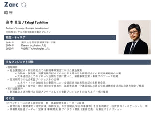 Zarc
略歴
職歴・キャリア
高木 俊浩 / Takagi Toshihiro
2014年 東京大学農学部獣医学科 卒業
2014年 Dream Incubator 入社
2020年 VISITS Technologies 入社
主なプロジェクト経験
その他
• 戦略案件
– 社会課題起点・新技術起点での新規事業策定に向けた機会探索
– 自動車・製造業・消費財業界起点での地方創生等の社会課題起点での新規事業戦略の立案
– 大手通信会社でのドローン活用を念頭に置いた、新規事業立案・事業プロデュース戦略
– 官民共同での社会実証プロジェクトの主導
– エネ庁・トヨタ自動車との豊田市における低炭素社会実現実証の主幹事企業
– 経産省・厚労省・地方自治体を含めた、高齢者医療・介護領域における官民連携制度活用に向けた検討／推進
• 実行支援案件
– 新組織立上げの検討と初期メンバーとしての複数プロジェクトの立ち上げ・検討推進
• ITベンチャーにおける経営企画 兼 事業開発推進リーダーに従事
– 経営企画：機関運営（経営会議、取締役会、株主説明会/総会の準備等）を含む取締役・投資家コミュニケーション、等
– 事業開発推進リーダー：営業 兼 事業開発 兼 プロダクト開発（要件定義） を兼任するポジション
元戦略コンサルの新規事業立案のブレイン
Partner / Strategy, Business development
 