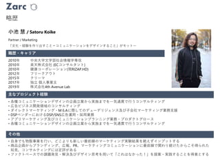 Zarc
略歴
職歴・キャリア
Partner / Marketing
小池 慧 / Satoru Koike
2010年 中央大学文学部社会情報学専攻
2010年 楽天株式会社 (ECコンサルタント)
2010年 健康コーポレーション(現RIZAP.HD)
2012年 フリークアウト
2015年 クリーマ
2017年 独立 個人事業主
2019年 株式会社4th Avenue Lab
主なプロジェクト経験
その他
• 各種コミュニケーションデザインの企画立案から実施までを一気通貫で行うコンサルティング
• 広告ビジネス開発領域のコンサルティング
• ダイレクトマーケティング・M＆Aに際してのデューデリジェンス及び子会社マーケティング業務支援
• DSPベンダーにおけるDSP/SNS広告運用・採用業務
• アプリマーケティング及びコミュニケーションプランニング業務・プロダクトグロース
• 各種コミュニケーションデザインの企画立案から実施までを一気通貫で行うコンサルティング
• 自身でも物販事業を行い、どこよりも新しい最前線のマーケティング実験結果を絶えずインプットする
• 商品企画からブランディング、広報、PR、マーケティングコミュニケーションに最前線で関わり続けたからこそ得られた
知見、コンサルティングには定評がある
• ファクトベースでの課題発見・解決及びデザイン思考を用いて「これはなかった！」を提案・実践することを得意とする
「文化・経験を作り出すこと＝コミュニケーションをデザインすること」がモットー
 
