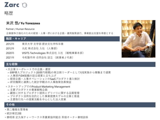 Zarc
略歴
職歴・キャリア
Partner / Human Resource
米沢 悠/ Yu Yonezawa
2012年 東京大学 文学部 歴史文化学科卒業
2012年 丸紅 株式会社 入社 （人事部）
2020年 VISITS Technologies 株式会社 入社 （戦略事業本部）
2021年 令和製作所 合同会社 設立 （創業者 / 代表）
• 大企業コーポレートでの企画・運営
– ERP導入プロジェクト(30億円規模)の発注側リーダーとしてF/S実施から稼働まで通貫
– 人事部内DX組織の設立提案と立ち上げ
– 経営企画・人事オペレーションのSaaSプロダクト導入検討
– 研究機関と連携した統計学観点の人事施策効果検証
• スタートアップでのProduct Marketing Management
– 主要プロダクトの事業戦略企画
– 顧客に対するプロダクト提供とデリバリに関する品質管理
– プロダクト活用を目的とした事業提携モデルの立案と推進
– 主要取引先への提案活動を中心とした法人営業
企業競争力強化のための経営・人事・ITにおける企画・運用施策遂行、事業創出支援を得意とする
主な経験
その他
• 第二種衛生管理者
• 統計検定2級
• 静岡県 足久保ティーワークス茶農業協同組合 茶畑オーナー兼相談係
 