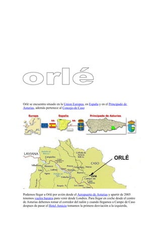 Orlé se encuentra situado en la Union Europea, en España y en el Principado de
Asturias, además pertenece al Concejo de Caso




Podemos llegar a Orlé por avión desde el Aeropuerto de Asturias y apartir de 2005
tenemos vuelos baratos para venir desde Londres. Para llegar en coche desde el centro
de Asturias debemos tomar el corredor del nalón y cuando llegamos a Campo de Caso
despues de pasar el Hotel Arnicio tomamos la primera desviación a la izquierda,
 