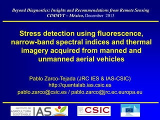 Beyond Diagnostics: Insights and Recommendations from Remote Sensing
CIMMYT – México, December 2013

Stress detection using fluorescence,
narrow-band spectral indices and thermal
imagery acquired from manned and
unmanned aerial vehicles
Pablo Zarco-Tejada (JRC IES & IAS-CSIC)
http://quantalab.ias.csic.es
pablo.zarco@csic.es / pablo.zarco@jrc.ec.europa.eu

 