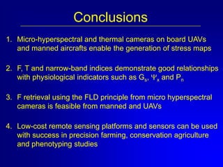 Conclusions
1. Micro-hyperspectral and thermal cameras on board UAVs
and manned aircrafts enable the generation of stress maps
2. F, T and narrow-band indices demonstrate good relationships
with physiological indicators such as Gs, x and Pn

3. F retrieval using the FLD principle from micro hyperspectral
cameras is feasible from manned and UAVs
4. Low-cost remote sensing platforms and sensors can be used
with success in precision farming, conservation agriculture
and phenotyping studies

 