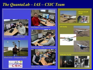 The QuantaLab – IAS – CSIC Team
Manned aircraft
facility

David Notario – Flight Operations

UAV facility

Alberto Hornero – Software Engineer

Rafael Romero – Image Processing Analyst

Calibration Facility
Alfredo Gómez – Cartographic Engineer

Alberto Vera – Electronics IT

 