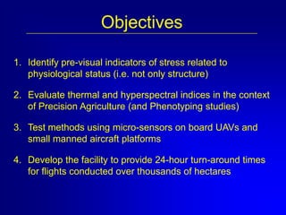 Objectives
1. Identify pre-visual indicators of stress related to
physiological status (i.e. not only structure)
2. Evaluate thermal and hyperspectral indices in the context
of Precision Agriculture (and Phenotyping studies)
3. Test methods using micro-sensors on board UAVs and
small manned aircraft platforms

4. Develop the facility to provide 24-hour turn-around times
for flights conducted over thousands of hectares

 