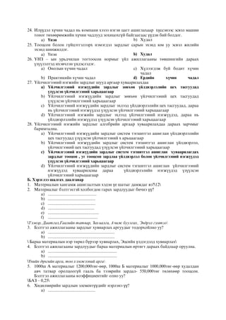 24. Илүүдэл хүчин чадал нь компани хэзээ нэгэн цагт ашиглахаар хүссэнээс эсвэл машин
тоног төхөөрөмжийн хүчин чадлууд зохицохгүй байгаагаас үүдэн бий болдог.
a) Үнэн b) Худал
25. Тооцсон болон гүйцэтгэлээрх нэмэгдэл зардлыг сарын эхэнд юм уу эсвэл жилийн
эхэнд шинжилдэг.
a) Үнэн b) Худал
26. ¯ÍÇ – ûí óðüä÷èëàí òîãòîîñîí íîðìûã ¿éë àæèëëàãààíû òºâøèíãèéí äàðààõ
¿ç¿¿ëýëòýä èõýâ÷ëýí ¿íäýñëýäýã.
a) Îíîëûí õ¿÷èí ÷àäàë
b) Ïðàêòèêèéí õ¿÷èí ÷àäàë
c) Õ¿ëýýãäýæ áóé áîäèò õ¿÷èí
÷àäàë
d) Åðäèéí õ¿÷èí ÷àäàë
27. ¯éë÷èëãýýíèé íýãæèéí çàðäëûã øóóä àðãààð õóâààðèëàõäàà
a) ¯éë÷èëãýýíèé íýãæ¿¿äèéí çàðäëûã çºâõºí ¿éëäâýðëýëèéí öåõ òàñãóóäàä
¿ç¿¿ëñýí ¿éë÷èëãýýíèé õàðüöààãààð
b) ¯éë÷èëãýýíèé íýãæ¿¿äèéí çàðäëûã çºâõºí ¿éë÷èëãýýíèé öåõ òàñãóóäàä
¿ç¿¿ëñýí ¿éë÷èëãýýíèé õàðüöààãààð
c) ¯éë÷èëãýýíèé íýãæ¿¿äèéí çàðäëûã ýõëýýä ¿éëäâýðëýëèéí öåõ òàñãóóäàä, äàðàà
íü ¿éë÷èëãýýíèé íýãæ¿¿äýä ¿ç¿¿ëñýí ¿éë÷èëãýýíèé õàðüöààãààð
d) ¯éë÷èëãýýíèé íýãæèéí çàðäëûã ýõëýýä ¿éë÷èëãýýíèé íýãæ¿¿äýä, äàðàà íü
¿éëäâýðëýëèéí íýãæ¿¿äýä ¿ç¿¿ëñýí ¿éë÷èëãýýíèé õàðüöààãààð
28. ¯éë÷èëãýýíèé íýãæèéí çàðäëûã àëãåáðèéí àðãààð õóâààðèëàõäàà äàðààõ çàð÷ìûã
áàðèìòàëíà.
a) ¯éë÷èëãýýíèé íýãæ¿¿äèéí çàðäëûã ñèñòåì òýãøèòãýë àøèãëàí ¿éëäâýðëýëèéí
öåõ òàñãóóäàä ¿ç¿¿ëñýí ¿éë÷èëãýýíèé õ àðüöààãààð
b) ¯éë÷èëãýýíèé íýãæ¿¿äèéí çàðäëûã ñèñòåì òýãøèòãýë àøèãëàí ¿éëäâýðëýë,
¿éë÷èëãýýíèé öåõ òàñãóóäàä ¿ç¿¿ëñýí ¿éë÷èëãýýíèé õàðüöààãààð
c) ¯éë÷èëãýýíèé íýãæ¿¿äèéí çàðäëûã ñèñòåì òýãøèòãýë àøèãëàí õóâààðèëàãäàõ
çàðäëûã òîîöîí , óã òîîöñîí çàðäëàà ¿éëäâýðëýë áîëîí ¿éë÷èëãýýíèé íýãæ¿¿äýä
¿ç¿¿ëñýí ¿éë÷èëãýýíèé õàðüöààãààð
d) ¯éë÷èëãýýíèé íýãæ¿¿äèéí çàðäëûã ñèñòåì òýãøèòãýë àøèãëàí ¿éë÷èëãýýíèé
íýãæ¿¿äýä õóâààðèëñíû äàðàà ¿éëäâýðëýëèéí íýãæ¿¿äýä ¿ç¿¿ëñýí
¿éë÷èëãýýíèé õàðüöààãààð
Б. Хэрэглээ шалгах даалгавар
1. Материалын хангамж ашиглалтын хэдэн үе шатыг дамждаг вэ?12
2. Материалыг бэлтгэхтэй холбогдон гарах зардлуудыг бичнэ үү?
a) ...........................................
b) ..........................................
c) ..........................................
d) .........................................
e) .............................................
f) ............................................
Тээвэр, Даатгал,Гаалийн татвар, Захиалга, Ачиж буулгах, Эвдрэл гэмтэл
3. Бэлтгэл ажиллагааны зардлыг хувиарлах аргуудыг тодорхойлно уу?
a) ...........................................................
b) ...........................................................
 Бараа материалын нэр төрөл бүрээр хувиарлах, Эцсийн үлдэгдэлд хувиарлах
4. Бэлтгэл ажилагааны зардлуудыг бараа материалын өртөгт дараах байдлаар оруулна.
a) .............................................................
b) .............................................................
Үнийн дүнгийн арга, тоо хэмжээний арга
5. 1000ш А материалыг 1200,000төг-өөр, 1000ш Б материалыг 1000,000төг-өөр худалдан
авч татвар оролцоогүй гааль ба тээврийн зардал- 550,000төг төлөхөөр тооцсон.
Бэлтгэл ажиллагааны коэффициентийг олно уу?
БАЗ – 0,25
6. Хөдөлмөрийн зардлын элементүүдийг нэрлэнэ үү?
a) ..........................................
 