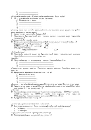 b) ..........................................
c) ..........................................
Шууд хөдөлмөрийн зардал,Шууд бус хөдөлмөрийн зардал, Бусад зардал
7. Шууд хөдөлмөрийн зардлын ангилалыг нэрлэнэ үү?
a) Хийснээр олгох цалин
b) ................................................
c) ................................................
d) .................................................
e) ................................................
Хийснээр олгох өсөн нэмэгдэх цалин, хийснээр олгох шагналт цалин, цагаар олгох үндсэн
цалин, цагаар олгох шагнат цалин
8. Цалинг тооцох хэдэн хэлбэр байдаг вэ? 2
9. Үйлдвэрлэсэн бүтээгдэхүүний тоог үндэслэн цалинг тооцохдоо ямар үзүүлэлтийг
үндэслэдэг вэ?
 Хөдөлмөрийн бүтээмжийн өсөлт
10. Тооцоолсон цалингийн хэмжээгээр ямар байгууллага дараах бичилтийг хийдэг вэ?
Дт Дуусаагүй үйлд  Шууд хөдөлмөр ХХХ
Дт ҮНЗ хяналт Шууд бус хөдөлмөр ХХХ
Дт Удирдлагын зардал ХХХ
Кт Цалингийн өглөг ХХХ
Үйлдвэрийн газар
11. Үйлдвэрийн нэмэгдэл зардал нь бүтээгдэхүүний өртөгт хувиарлалтаар шингэдэг
үйлдвэрийн .............................. зардал юм.
 шууд бус
12. Үйлдвэрийн нэмэгдэл зардлын өртөгт шингээх 3-н арга байдаг.Үүнд:
a) ..........................................................................
b) ...........................................................................
c) ............................................................................
Гүйцэтгэлээр өртөгт шингээх, Тогтоосон нормоор шингээх, Стандарт хэмжээгээр
шингээх
13. Хүчин чадлыг ямар ямар төрөлд ангилан үздэг вэ?
a) Онолын хүчин чадал
b) ...................................
c) ......................................
d) .....................................
e) .......................................
Практик хүчин чадал, Ердийн хүчин чадал, Хүлээгдэх хүчин чадал, Илүүдэл хүчин чадал
14. Практик хүчин чадал нь жилд-800 нэгж тухай жилийн бодит хүчин чадал 560 нэгж бол
ашиглагдаагүй хүчин чадлыг олно уу?
240 нэгж
15. Компанийн ирэх жилд төлөвлөсөн үйлдвэрийн нэмэгдэл зардал – 300000төг, тогтмол –
125000төг, хувьсах нь- 175000төг хэвийн буюу нормаль хүчин чадал нь
20000машинцаг гэвэл нэгж машин цагт ногдох ҮНЗ-г ол. 15 төг
16. Зарцуулалтын хэлбэлзэл гэж юу вэ?
.......................................................................................................................................................
......................................................................................................................
Хувьсах үйлдвэрийн нэмэгдэл зардлын хэлбэлзэл юм.
17. Зарцуулалтын тааламжит болон тааламжгүй хэлбэлзлийг тайлбарлана уу?
a) Тааламжит - ...............................................................................
b) Тааламжгүй - ................................................................................
Сөрөг гарвал тааламжит, эерэг гарвал тааламжгүй
18. Ашиглагдаагүй хүчин чадлын хэлбэлзэл гэж юу вэ?
 