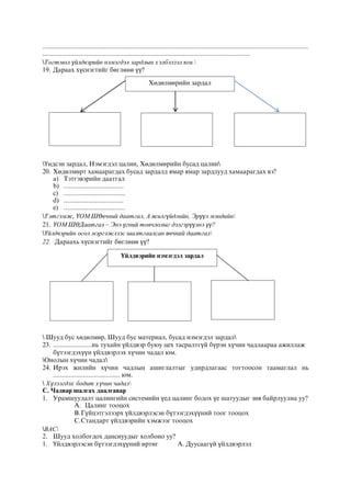 .......................................................................................................................................................
......................................................................................................................
Тогтмол үйлдвэрийн нэмэгдэл зардлын хэлбэлзэл юм.
19. Дараах хүснэгтийг бөглөнө үү?
Үндсэн зардал, Нэмэгдэл цалин, Хөдөлмөрийн бусад цалин
20. Хөдөлмөрт хамаарагдах бусад зардалд ямар ямар зардлууд хамаарагдах вэ?
a) Тэтгэвэрийн даатгал
b) ..................................
c) ...................................
d) ..................................
e) ...................................
Тэтгэмж, ҮОМШӨвчний даатгал, Ажилгүйдлийн, Эрүүл мэндийн
21. ҮОМШӨДаатгал – Энэ үгний товчлолыг дэлгэрүүлнэ үү?
Үйлдвэрийн осол мэргэжлээс шалтгаалсан өвчний даатгал
22. Дараахь хүснэгтийг бөглөнө үү?
 Шууд бус хөдөлмөр, Шууд бус материал, бусад нэмэгдэл зардал
23. ......................нь тухайн үйлдвэр буюу цех тасралтгүй бүрэн хүчин чадлаараа ажиллаж
бүтээгдэхүүн үйлдвэрлэх хүчин чадал юм.
Онолын хүчин чадал
24. Ирэх жилийн хүчин чадлын ашиглалтыг удирдлагаас тогтоосон таамаглал нь
...................................... юм.
 Хүлээгдэх бодит хүчин чадал
С. Чадвар шалгах даалгавар
1. Урамшуулалт цалингийн системийн үед цалинг бодох үе шатуудыг зөв байрлуулна уу?
A. Цалинг тооцох
B.Гүйцэтгэлээрх үйлдвэрлэсэн бүтээгдэхүүний тоог тооцох
C.Стандарт үйлдвэрийн хэмжээг тооцох
BAC
2. Шууд холбогдох данснуудыг холбоно уу?
1. Үйлдвэрлэсэн бүтээгдэхүүний өртөг А. Дуусаагүй үйлдвэрлэл
Хөдөлмөрийн зардал
Үйлдвэрийн нэмэгдэл зардал
 