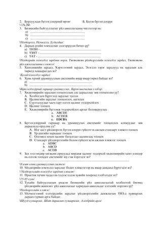 2. Борлуулсан бүтээгдэхүүний өртөг Б. Бэлэн бүтээгдэхүүн
 1А,2Б
3. Бизнесийн байгууллагыг үйл ажиллагааны чиглэлээр нь:
a) ...................................................................
b) ...................................................................
c) ...................................................................
Үйлдвэрлэл, Үйлчилгээ, Худалдаа
4. Дараах үгийн товчлолыг дэлгэрүүлэн бичнэ үү?
a) ҮНЗН - ...........................................................................
b) ҮЗНТ - ............................................................................
c) ҮАТ - .............................................................................
Үйлдвэрийн нэмэгдэл зардлын норм, Төсөвлөсөн үйлдвэрлэлийн нэмэгдэл зардал, Төсөвлөсөн
үйл ажиллагааны хэмжээ
5. Хангамжийн зардал, Хэрэглээний зардал, Элэгдэл зэрэг зардлууд нь зардлын аль
төрөлд хамаарагдах вэ?
Бусад нэмэгдэл зардал
6. Хувь хүний урамшууллын системийн ямар ямар төрөл байдаг вэ?
a) .............................................................................
b) .............................................................................
Бүтээгдэхүүний гарцаар урамшуулах, Бүрэн шагналын хэлбэр
7. Хөдөлмөрийн зардлын тооцооллын дэс дарааллыг зөв тооцоолно уу?
A. Холбогдох бүртгэлд зардлыг тусгах
B. Цалингийн зардлыг тооцоолох, ангилах
C. Суутгалуудыг хасч гарт олгох цалинг тодорхойлох
D. Цалинг тооцох
E. Хөдөлмөрийн бүтээмж тодорхойлох аргыг боловсруулах
a. ABCDE
b. ACDEB
c. EDCBA
8. Бүтээгдэхүүний гарцаар нь урамшуулах системийг тооцоолох алхмуудыг зөв
дараалалд оруулна уу?
A. Нэг цагт үйлдвэрлэх бүтээгдэхүүн гүйцэтгэх ажлын стандарт хэмжээ тооцох
B. Үр ашгийн харьцааг тооцох
C. Олговол зохих цалинг баталгаат цалингаас тооцох
D. Стандарт үйлдвэрлэлийн болон гүйцэтгэсэн ажлын хэмжээг тооцох
a. ADBC
b. ABCD
c. ACDB
9. Зах зээл өндөр хөгжсөн орнуудад мөрдөж цалинг тодорхой хөдөлмөрийн хамт олноор
нь олгож тооцдог системийг юу гэж нэрлэдэг вэ?
.......................................................................................................................................
Хамт олны урамшууллын систем
10. Үйлдвэрийн нэмэгдэл зардлыг бодит хэмжээгээр нь ямар дансанд бүртгэдэг вэ?
 Үйлдвэрлэлийн нэмэгдэл зардлын хяналт
11. Практик хүчин чадал нь хэдээс хэдэн хувийн хооронд хэлбэлздэг вэ?
75-85 хувь
12. Тухайн байгууллагын үндсэн бизнесийн үйл ажиллагаатай холбоотой бөгөөд
үйлдвэрийн жинхэнэ үйл ажиллагааг хариуцан ажилладаг хэлтсийг нэрлэнэ үү?
Үйлдвэрлэлийн хэлтэс
13. Үйлчилгээний хэлтсүүдийн зардлыг үйлдвэрлэлийн дамжлагын ҮНЗ-д хувиарлах
дараах гурван арга байдаг.
Шууд хувиарлах, Шат дараалан хуваарилах, Алгебрийн арга
 