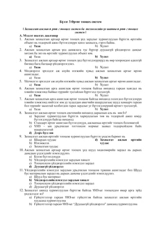 Бүлэг 3.Өртөг тооцох систем
 Захиалгат ажлын ө ртө г тооцох систем ба технологийн үе шатны ө ртө г тооцох
систем 
А. Мэдлэг шалгах даалгавар
1. Ажлын захиалгын аргаар өртөг тооцох үед зардлыг хуримтлуулан бүртгэх өртгийн
объект нь тодорхой ажил бүтээгдэхүүн эсвэл захиалга, гэрээ байна.
a) Үнэн b) Худал
2. Ажлын захиалгын аргын үед дамжлага тус бүрээр дуусаагүй үйлдвэрлэл дансыг
хөтлөх ба энэ нь өртгийг хуримтлуулах объект юм.
a) Үнэн b) Худал
3. Захиалгат ажлын аргаар өртөг тооцох үед бүтээгдэхүүнүүд нь өөр хоорондоо адилгүй
бөгөөд багц багцаар үйлдвэрлэгдэнэ.
a) Үнэн b) Худал
4. Үйлдвэрлэл эрхэлдэг аж ахуйн нэгжийн хувьд ажлын захиалгын аргыг өргөн
ашигладаг.
a) Үнэн b) Худал
5. Үйлчилгээ эрхэлдэг аж ахуйн нэгжийн хувьд ажлын захиалгын аргыг өргөн ашигладаг.
a) Үнэн b) Худал
6. Ажлын захиалгын арга ашиглаж өртөг тооцож байгаа нөхцөлд гарсан хаягдал нь
хэвийн хэмжээнд байвал түүнийг тусгайлан бүртгэлд тусгахгүй.
a) Үнэн b) Худал
7. Ажлын захиалгын арга ашиглаж өртөг тооцож байгаа нөхцөлд гологдол бүтээгдэхүүн
хэвийн хэмжээнд нийтлэг юм уу худалдан авагчийн шаардлагаас шууд хамаарч гарсан
бол түүнийг засахтай холбогдон гарах зардлыг уг бүтээгдэхүүний өртөгт тусгахгүй.
a) Үнэн b) Худал
8. Çàõèàëãàò àæëûí ºðòºã òîîöîõ ñèñòåìèéí íºõöºëä äàðààõûí àëü íü çºâ áý?
a) Çàðäëûã õóðèìòëóóëàí á¿ðòãýõ õàðèóöëàãûí òºâ íü òîäîðõîé àæèë þìóó
á¿òýýãäýõ¿¿í áàéãàà íºõöºëä
b) Ñòàíäàðò ºðòºã àøèãëàí á¿òýýãäýõ¿¿í, àæëûíõàà ºðòãèéã òîîöîõ áîëîìæòîé
c) ¯ÍÇ – ûí óðüä÷èëàí òîãòîîñîí íîðìûã çààâàë òîäîðõîéëñîí áàéõ
øààðäëàãàòàé
d) Äýýðõ á¿ãä çºâ
9. Çàõèàëãàò àæëûí ºðòãèéã òîîöîæ õóðèìòëóóëàí á¿ðòãýõ ¿íäñýí áàðèìò íü
a) Øààðäàõ õóóäàñ
b) Íýõýìæëýõ
c) Çàõèàëãûí õóóäàñ
d) Çàõèàëãàò àæëûí ºðòãèéí
õóóäàñ
10. Àæëûí çàõèàëãûí àðãààð ºðòºã òîîöîõ ¿åä øóóä õºäºëìºðèéí çàðäàë íü äàðààõ
äàíñäûí ¿ëäýãäëèéã íýìýãä¿¿ëíý.
a) Áýëýí á¿òýýãäýõ¿¿í
b) ¯éëäâýðëýëèéí íýìýãäýë çàðäëûí õÿíàëò
c) Òîîöîîëñîí ¿éëäâýðëýëèéí íýìýãäýë çàðäàë
d) Äóóñààã¿é ¿éëäâýðëýë
11. ¯éëäâýðëýëèéí íýìýãäýë çàðäëûí óðüä÷èëàí òîîöñîí ò¿âøèí àøèãëàäàã áîë Øóóä
áóñ ìàòåðèàëûí çàðäàë íü äàðààõ äàíñíû ¿ëäýãäëèéã íýìýãä¿¿ëíý.
a) Øóóä áóñ ìàòåðèàë
b) ¯éëäâýðëýëèéí íýìýãäýë çàðäëûí õÿíàëò
c) Òîîöîîëñîí ¿éëäâýðëýëèéí íýìýãäýë çàðäàë
d) Äóóñààã¿é ¿éëäâýðëýë
12. Захиалгат ажилд хуримтлуулан бүртгэж байгаа ҮНЗ-ыг тооцохдоо ямар арга зүйд
үндэслэдэг вэ?
a) Гүйцэтгэлээр гарсан ҮНЗ-ыг гүйцэтгэж байгаа захиалгат ажлын өртгийн
хуудсанд хуримтлуулна
b) Гүйцэтгэлээр гарсан ҮНЗ-ыг “Дуусаагүй үйлдвэрлэл” дансанд хуримтлуулна
 