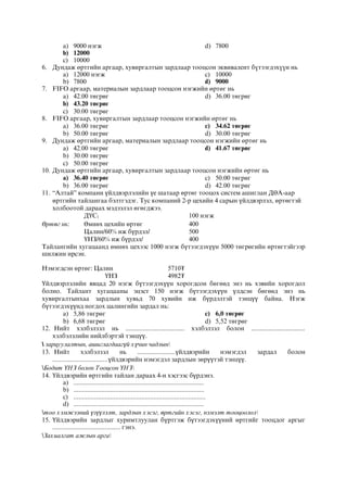 a) 9000 нýãæ
b) 12000
c) 10000
d) 7800
6. Äóíäàæ ºðòãèéí àðãààð, õóâèðãàëòûí çàðäëààð òîîöñîí ýêâèâàëåíò á¿òýýãäýõ¿¿í íü
a) 12000 íýãæ
b) 7800
c) 10000
d) 9000
7. FIFO àðãààð, ìàòåðèàëûí çàðäëààð òîîöñîí íýãæèéí ºðòºã íü
a) 42.00 төгрөг
b) 43.20 төгрөг
c) 30.00 төгрөг
d) 36.00 төгрөг
8. FIFO àðãààð, õóâèðãàëòûí çàðäëààð òîîöñîí íýãæèéí ºðòºã íü
a) 36.00 төгрөг
b) 50.00 төгрөг
c) 34.62 төгрөг
d) 30.00 төгрөг
9. Äóíäàæ ºðòãèéí àðãààð, ìàòåðèàëûí çàðäëààð òîîöñîí íýãæèéí ºðòºã íü
a) 42.00 төгрөг
b) 30.00 төгрөг
c) 50.00 төгрөг
d) 41.67 төгрөг
10. Äóíäàæ ºðòãèéí àðãààð, õóâèðãàëòûí çàðäëààð òîîöñîí íýãæèéí ºðòºã íü
a) 36.40 төгрөг
b) 36.00 төгрөг
c) 50.00 төгрөг
d) 42.00 төгрөг
11. “Алтай” компани үйлдвэрлэлийн үе шатаар өртөг тооцох систем ашиглан ДӨА-аар
өртгийн тайлангаа бэлтгэдэг. Тус компаний 2-р цехийн 4 сарын үйлдвэрлэл, өртөгтэй
холбоотой дараах мэдээлэл өгөгджээ.
ДҮС1 100 нэгж
Өртөг нь: Өмнөх цехийн өртөг 400
Цалин/60% иж бүрдэл/ 500
ҮНЗ/60% иж бүрдэл/ 400
Тайлангийн хугацаанд өмнөх цехээс 1000 нэгж бүтээгдэхүүн 5000 төгрөгийн өртөгтэйгээр
шилжин ирсэн.
Нэмэгдсэн өртөг: Цалин 5710₮
ҮНЗ 4982₮
Үйлдвэрлэлийн явцад 20 нэгж бүтээгдэхүүн хорогдсон бөгөөд энэ нь хэвийн хорогдол
болно. Тайлант хугацааны эцэст 150 нэгж бүтээгдэхүүн үлдсэн бөгөөд энэ нь
хувиргалтынхаа зардлын хувьд 70 хувийн иж бүрдэлтэй тэнцүү байна. Нэгж
бүтээгдэхүүнд ногдох цалингийн зардал нь:
a) 5,86 төгрөг
b) 6,68 төгрөг
c) 6,0 төгрөг
d) 5,52 төгрөг
12. Нийт хэлбэлзэл нь .................................. хэлбэлзэл болон ...............................
хэлбэлзлийн нийлбэртэй тэнцүү.
 зарцуулалтын, ашиглагдаагүй хүчин чадлын
13. Нийт хэлбэлзэл нь ......................үйлдвэрийн нэмэгдэл зардал болон
................................үйлдвэрийн нэмэгдэл зардлын зөрүүтэй тэнцүү.
Бодит ҮНЗ болон Тооцсон ҮНЗ
14. Үйлдвэрийн өртгийн тайлан дараах 4-н хэсгээс бүрдэнэ.
a) ...........................................................................
b) ...........................................................................
c) ............................................................................
d) ...........................................................................
тоо хэмжээний үзүүлэлт, зардлын хэсэг, өртгийн хэсэг, нэмэлт тооцоолол
15. Үйлдвэрийн зардлыг хуримтлуулан бүртгэж бүтээгдэхүүний өртгийг тооцдог аргыг
....................................... гэнэ.
Захиалгат ажлын арга
 