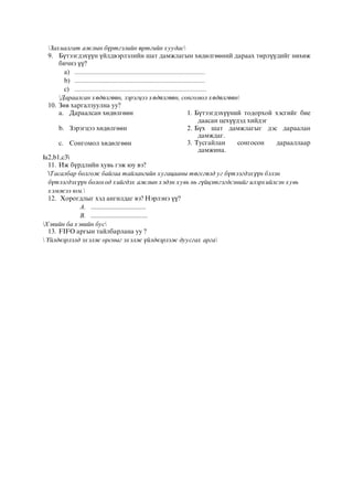 Захиалгат ажлын бүртгэлийн өртгийн хуудас
9. Бүтээгдэхүүн үйлдвэрлэлийн шат дамжлагын хөдөлгөөний дараах төрлүүдийг нөхөж
бичнэ үү?
a) ................................................................................
b) ................................................................................
c) .................................................................................
Дараалсан хөдөлгөөн, зэрэгцээ хөдөлгөөн, сонгомол хөдөлгөөн
10. Зөв харгалзуулна уу?
a. Дараалсан хөдөлгөөн 1. Бүтээгдэхүүний тодорхой хэсгийг бие
даасан цехүүдэд хийдэг
b. Зэрэгцээ хөдөлгөөн 2. Бүх шат дамжлагыг дэс дараалан
дамждаг.
c. Сонгомол хөдөлгөөн 3. Тусгайлан сонгосон дарааллаар
дамжина.
а2,b1,c3
11. Иж бүрдлийн хувь гэж юу вэ?
Тасалбар болгож байгаа тайлангийн хугацааны төгсгөлд уг бүтээгдэхүүн бэлэн
бүтээгдэхүүн болоход хийгдэх ажлын хэдэн хувь нь гүйцэтгэгдсэнийг илэрхийлсэн хувь
хэмжээ юм.
12. Хорогдлыг хэд ангилдаг вэ? Нэрлэнэ үү?
A. ...............................
B. ................................
Хэвийн ба хэвийн бус
13. FIFO аргын тайлбарлана уу ?
 Үйлдвэрлэлд эхэлж орсныг эхэлж үйлдвэрлэж дуусгах арга
 