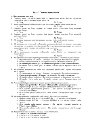 Бүлэг 5.Стандарт өртөг тооцох
А. Мэдлэг шалгах даалгавар
1. Стандарт өртөг гэдэг нь үйлдвэрлэлийн үйл ажиллагааны нөхцөл байдлыг урьдчилан
тодорхойлж тогтоосон төлөвлөгөөт өртөг юм.
a) Үнэн b) Худал
2. Үнэлгээний буюу өртгийн стандарт гэдэг нь орцын нэгжийн үнийн норматив юм.
a) Үнэн b) Худал
3. Стандарт өртөг нь бодит өртгөөс их гарвал зардал хэтрүүлсэн буюу зохисгүй
хэлбэлзэл болно.
a) Үнэн b) Худал
4. Стандарт өртөг нь бодит өртгөөс бага гарвал зардал хэмнэсэн буюу зохистой
хэлбэлзэл болно.
a) Үнэн b) Худал
5. Материалыг худалдан авах үед худалдан авалтын үнийн хэлбэлзлийг тооцно.
a) Үнэн b) Худал
6. Материалын тоо хэмжээний хэлбэлзлийг тооцохдоо үйлдвэрлэлд жинхэнэ ашигласан
материалын тоо хэмжээнээс гүйцэтгэлийн бүтээгдэхүүнд ногдох стандарт тоо хэмжээг
хасаж, гарсан дүнг стандарт нэгжийн өртгөөр үржүүлнэ.
a) Үнэн b) Худал
7. Шууд материалын зардлын хэлбэлзлийг үнийн болон тоо хэмжээний гэж
тодорхойлно.
a) Үнэн b) Худал
8. Ìàòåðèàëûí àøèãëàëòûí ¿åèéí ¿íèéí õýëáýëçëèéã äàðààõ àðãà÷ëàëûí äàãóó òîîöíî.
a) (Õóäàëäàí àâñàí òîî õýìæýý – Ñòàíäàðò òîî õýìæýý) x Íýãæèéí ñòàíäàðò ¿íý
b) (Àøèãëàñàí òîî õýìæýý – Ñòàíäàðò òîî õýìæýý) x Íýãæèéí ñòàíäàðò ¿íý
c) (Íýãæèéí ã¿éöýòãýëèéí ¿íý – Íýãæèéí ñòàíäàðò ¿íý) x Àøèãëàñàí òîî õýìæýý
d) (Íýãæèéí ã¿éöýòãýëèéí ¿íý – Íýãæèéí ñòàíäàðò ¿íý) x Õóäàëäàí àâñàí òîî
õýìæýý
9. Ìàòåðèàëûí çàðöóóëàëòûí ¿åèéí òîî õýìæýýíèé õýëáýëçëèéã äàðààõ àðãà÷ëàëûí
äàãóó òîîöíî.
a) (Õóäàëäàí àâñàí òîî õýìæýý – Ñòàíäàðò òîî õýìæýý) x Íýãæèéí ñòàíäàðò ¿íý
b) (Àøèãëàñàí òîî õýìæýý – Ñòàíäàðò òîî õýìæýý) x Íýãæèéí ñòàíäàðò ¿íý
c) (Íýãæèéí ã¿éöýòãýëèéí ¿íý – Íýãæèéí ñòàíäàðò ¿íý) x Àøèãëàñàí òîî õýìæýý
d) (Íýãæèéí ã¿éöýòãýëèéí ¿íý – Íýãæèéí ñòàíäàðò ¿íý) x Õóäàëäàí àâñàí òîî
õýìæýý
10. Õºäºëìºðèéí á¿òýýìæèéí õýëáýëçëèéã äàðààõ áàéäëààð òîäîðõîéëíî.
a) (Ã¿éöýòãýëýýðõ ØÕÖàã – Ñòàíäàðò ØÕÖàã) x Íýã öàãèéí ñòàíäàðò ¿íýëãýý
b) (Ã¿éöýòãýëýýðõ ØÕÖàã – ñòàíäàðò ØÕÖàã) x Ã¿éöýòãýëýýðõ ØÕÖàã
c) (Íýã öàãèéí ã¿éöýòãýëèéí ¿íýëãýý – Íýã öàãèéí ñòàíäàðò ¿íýëãýý) x
Ã¿éöýòãýëýýðõ ØÕÖàã
d) (Íýã öàãèéí ã¿éöýòãýëèéí ¿íýëãýý – Íýã öàãèéí ñòàíäàðò ¿íýëãýý) x Ñòàíäàðò
ØÕöàã
11. Õºäºëìºðèéí ¿íýëãýýíèé õýëáýëçëèéã äàðààõ áàéäëààð òîäîðõîéëíî.
a) (Ã¿éöýòãýëýýðõ ØÕÖàã – Ñòàíäàðò ØÕÖàã) x Íýã öàãèéí ñòàíäàðò ¿íýëãýý
b) (Ã¿éöýòãýëýýðõ ØÕÖàã – Ñòàíäàðò ØÕÖaã) x Íýã öàãèéí ã¿éöýòãýëèéí
¿íýëãýý
c) (Íýã öàãèéí ã¿éöýòãýëèéí ¿íýëãýý – Íýã öàãèéí ñòàíäàðò ¿íýëãýý) x
Ã¿éöýòãýëýýðõ ØÕÖàã
d) (Íýã öàãèéí ã¿éöýòãýëèéí ¿íýëãýý – Íýã öàãèéí ñòàíäàðò ¿íýëãýý) x Ñòàíäàðò
ØÕÖàã
12. Çàðäëûí õýëáýëçýë íü äàðààõ íºõöºëä òààëàìæòàé áàéíà.
a) Ã¿éöýòãýë íü ñòàíäàðòààñ áàãà áàéõ
b) Ã¿éöýòãýë íü ñòàíäàðòààñ èõ áàéõ
c) Ã¿éöýòãýë íü ñòàíäàðòòàé òýíö¿¿ áàéõ
 