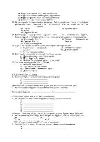 a) Шууд хөдөлмөрийг шууд материал болгон
b) Шууд хөдөлмөрийг бэлэн бүтээгдэхүүн болгон
c) Шууд материалыг бэлэн бүтээгдэхүүн болгон
d) Бэлэн бүтээгдэхүүнийг хүмүүс хүргэн
28. Үйлдвэрлэлийн үйл ажиллагааны явцад гарч байгаа зардлуудыг хуримтлуулж байгаа
үйлдвэрийн нэгж, тодорхой хэсэг, бүтээгдэхүүн, захиалга, гэрээ гэх мэт нь
............................................ болдог.
a) Зардал
b) Өртөг
c) Зардлын объект
d) Өртгийн объект
29. Бүтээгдэхүүн үйлдвэрлэлийн зардлыг үнэн, зөв хуримтлуулан бүртгэх,
бүтээгдэхүүний өөрийн өртгийг үнэн зөв тооцох арга зүйг дараах хичээлээр судална.
a) Санхүүгийн бүртгэл
b) Зардлын бүртгэл
c) Удирдлагын бүртгэл
d) Төсөвт байгууллагын
бүртгэл
30. Дараах зүйлүүдийн аль нь бүтээгдэхүүний өртөгт хамаарагдах вэ?
a) Санхүүгийн менежерийн
цалин
b) Сурталчилгааны зардал
c) Удирдлагын зардал
d) Дулааны зардал
31. Ñàíõ¿¿ãèéí òàéëàíãèéí õóãàöààòàé óÿëäóóëàí çàðäëûã
a) Êàïèòàëæóóëàõ, îðëîãî îëîõ çàðäàë
b) Øóóä áà øóóä áóñ çàðäàë
c) Íèéòëýã áà õàìñàðñàí çàðäàë ãýæ àíãèëíà
32. Эдгээрээс аль нь өртгийн объект биш вэ?
a) А цехийн нийт зардал
b) 14-р захиалгын нийт зардал
c) Үйлчилгээний хэлтсийн нийт зардал
d) Дулааны зардал
Б. Хэрэглээ шалгах даалгавар
1. Хэсэгчлэн хувьсах зардлыг шинжлэж, ангилах аргууд
a) ................................................
b) .................................................
c) .................................................
Дээд ба доод цэгийн арга, статистик график арга, хамгийн бага квадрат арга
2. Үйлчилгээний байгууллагын орлогын тайланг нөхөж бичнэ үү?
Үйлчилгээний орлого - ........................................= ............................................
Үйлчилгээний зардал, Үндсэн үйл ажиллагааны ашиг
3. Үйлдвэрийн үйл ажиллагааг харуулахад дараах дансдыг ашиглана.
a) ...........................................................
b) ............................................................
c) ............................................................
d) ............................................................
e) ...........................................................
f) ............................................................
Материал, Хөдөлмөр, ҮНЗ-н хяналт, Дуусаагүй үйлдвэрлэл, Бүтээгдэхүүн, ББӨртөг
4. Үйлдвэрлэлд зарцуулсан түүхий эд материалыг журналд дараахь байдлаар тусгана.
ДТ ........................................... ХХХ
КТ ................................................ХХХ
ДТ – Дуусаагүй үйлдвэрлэл КТ – Түүхий эд материал 
5. Зардлын бүртгэл дараах 2 зорилгын хүрээнд үйл ажиллагаагаа явуулдаг.
A. .....................................................................................
B. ....................................................................................
 