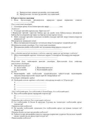 c) Çàðöóóëàëòûí, õóâüñàõ ¿ð àøãèéí, òîî õýìæýýíèé
d) Çàðöóóëàëòûí, òîãòìîë ¿ð àøãèéí, òîî õýìæýýíèé
Б.Хэрэглээ шалгах даалгавар
1. Нэгж бүтээгдэхүүн үйлдвэрлэхэд зарцуулах орцын нормативт хэмжээг
................................... гэнэ.
Тоо хэмжээний стандарт
2. Стандарт өртөг болон бодит өртгийн зөрүүг ...................... гэнэ.
Хэлбэлзэл
3. Стандарт өртгийн картанд юуг бүртгэдэг вэ?
 Нормативт өртгийг хэрэглэж байгаа үед аж ахуйн нэгж байгууллагууд үйлдвэрлэж
байгаа бүтээгдэхүүний нэр төрөл тус бүрээр энэхүү картыг нээдэг.
4. Нийт стандарт өртгийн тооцохдоо нэгжийн стандарт өртгийг ямар хэмжигдэхүүнээр
үржүүлдэг вэ?
Үйлдвэрлэсэн эквивалент нэгж
5. Шууд материалын стандартыг тогтоохдоо ямар 2 стандартыг тодорхойлдог вэ?
Материалын үнийн стандарт, Тоо хэмжээний стандарт
6. Материалын үнийн хэлбэлзлийг цаг хугацааны ямар үеүүдэд тооцдог вэ?
A. .................................................................................................
B. ..................................................................................................
Анх худалдан авахад үнэ тогтоох хэлбэлзэл, ашиглах зарцуулах үед тооцох хэлбэлзэл
7. Шууд хөдөлмөрийн зардлыг тооцохдоо дараах 2 стандартыг боловсруулан мөрддөг
A. .......................................................................................
B. .......................................................................................
Үнэлгээний буюу хөдөлмөрийн өртгийн стандарт, Бүтээмжийн буюу хөдөлмөр
ашиглалтын стандарт
8. Зөв харгалзуулна уу?
a) Үнэлгээний 1. Хөдөлмөр ашиглалт
b) Бүтээмжийн 2. Хөдөлмөрийн өртөг
a2, b1
9. Хөдөлмөрийн нийт хэлбэлзлийг тодорхойлохдоо гүйцэтгэлээрх хөдөлмөрийн
зардлаас ямар үзүүлэлтийг хассан дүнтэй тэнцүү байдаг вэ?
Стандарт хөдөлөрийн зардал
10. Үйлдвэрийн нэмэлт зардлын хэлбэлзлийг хэдэн аргаар тооцдог вэ? Нэрлэнэ үү?
A. .....................................................................
B. ....................................................................
C. .....................................................................
D. ....................................................................
 Хос хэлбэлзлийн арга, 3-н хэлбэлзлийн А болон Б арга, 4-н хэлбэлзлийн арга
11. Хос хэлбэлзлийн аргын төрлүүдийг нэрлэнэ үү?
a) ........................................................
b) ........................................................
Хаянагдахуйц хэлбэлзэл, Тоо хэмжээний хэлбэлзэл
12. 3-н хэлбэлзлийн А болон Б аргуудад 2-ууланд нь тооцогддог хэлбэлзлийн аргыг
нэрлэнэ үү?
 Зарцуулалтын хэлбэлзэл
13. Үр ашгийн хэлбэлзлийг тооцохдоо 4-н хэлбэлзлийн аргад хэд хуваан тооцдог вэ?
Нэрлэнэ үү?
 Хувьсах болон тогтмол үр ашгийн хэлбэлзэл
14. Гүйцэтгэлээрх үйлдвэрийн нэмэгдэл зардлаас нормативт суурилах батлагдсан төсвийг
хасдаг томьёо нь аль аргад хэрэглэгддэг вэ?
 Хянагдахуйц хэлбэлзэл
 