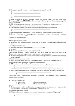 15. Стандарт өртгийг тооцох ач холбогдлуудыг жагсаан бичнэ үү?
1. .......................................................................
2. .......................................................................
3. ........................................................................
4. ........................................................................
5. ........................................................................
 төсөв төлөвлөгөө зохиох, өртгийн гүйцэтгэлд хяналт тавих, өртгийн бүртгэлийг
боловсронгуй болгох, БМ,ДҮ,ББ-ний өртөг тодорхойлох, гэрээний болон худалдах үнийн
үндэслэл тогтоох
16. Шууд материалын стандартыг тогтоохдоо ямар 2 стандартыг тодорхойлдог вэ?
Материалын үнийн стандарт, Тоо хэмжээний стандарт
17. Материалын үнийн хэлбэлзлийг цаг хугацааны ямар үеүүдэд тооцдог вэ?
A. .................................................................................................
B. ..................................................................................................
Анх худалдан авахад үнэ тогтоох хэлбэлзэл, ашиглах зарцуулах үед тооцох хэлбэлзэл
18. Нэгж бүтээгдэхүүн үйлдвэрлэхэд зарцуулах орцын нормативт хэмжээг
................................... гэнэ.
Тоо хэмжээний стандарт
В.Чадвар шалгах даалгавар
1. Стандарт өртгийн бүртгэлийн системд бүтээгдэхүүний нэр төрөл бүрээр юу хөтөлдөг
вэ?
Стандарт өртгийн карт
2. Өртөг болон бодит өртгийн зөрүүг ...................... гэнэ.
Хэлбэлзэл
3. Стандарт өртгийн картанд юуг бүртгэдэг вэ?
 Нормативт өртгийг хэрэглэж байгаа үед аж ахуйн нэгж байгууллагууд үйлдвэрлэж
байгаа бүтээгдэхүүний нэр төрөл тус бүрээр энэхүү картыг нээдэг.
4. Нийт стандарт өртгийн тооцохдоо нэгжийн стандарт өртгийг ямар хэмжигдэхүүнээр
үржүүлдэг вэ?
Үйлдвэрлэсэн эквивалент нэгж
5. Шууд материалын стандартыг тогтоохдоо ямар 2 стандартыг тодорхойлдог вэ?
Материалын үнийн стандарт, Тоо хэмжээний стандарт
6. Материалын үнийн хэлбэлзлийг цаг хугацааны ямар үеүүдэд тооцдог вэ?
a) .................................................................................................
b) ..................................................................................................
Анх худалдан авахад үнэ тогтоох хэлбэлзэл, ашиглах зарцуулах үед тооцох хэлбэлзэл
7. Шууд хөдөлмөрийн зардлыг тооцохдоо дараах 2 стандартыг боловсруулан мөрддөг
a) .......................................................................................
b) .......................................................................................
Үнэлгээний буюу хөдөлмөрийн өртгийн стандарт, Бүтээмжийн буюу хөдөлмөр
ашиглалтын стандарт
8. Зөв харгалзуулна уу?
a) Үнэлгээний 1. Хөдөлмөр ашиглалт
b) Бүтээмжийн 2. Хөдөлмөрийн өртөг
a2, b1
9. Хөдөлмөрийн нийт хэлбэлзлийг тодорхойлохдоо гүйцэтгэлээрх хөдөлмөрийн
зардлаас ямар үзүүлэлтийг хассан дүнтэй тэнцүү байдаг вэ?
Стандарт хөдөлөрийн зардал
10. Үйлдвэрийн нэмэлт зардлын хэлбэлзлийг хэдэн аргаар тооцдог вэ? Нэрлэнэ үү?
a) .....................................................................
b) ....................................................................
 