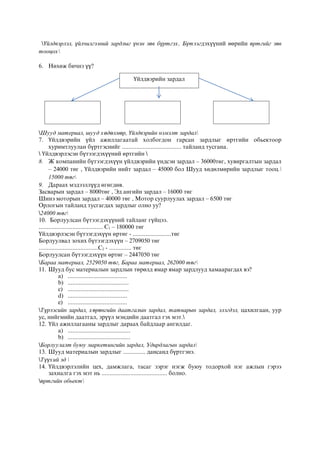 Үйлдвэрлэл, үйлчилгээний зардлыг үнэн зөв бүртгэх, Бүтээгдэхүүний өөрийн өртгийг зөв
тооцох
6. Нөхөж бичнэ үү?
Шууд материал, шууд хөдөлмөр, Үйлдвэрийн нэмэлт зардал
7. Үйлдвэрийн үйл ажиллагаатай холбогдон гарсан зардлыг өртгийн обьектоор
хуримтлуулан бүртгэснийг ..................................... тайланд тусгана.
 Үйлдвэрлэсэн бүтээгдэхүүний өртгийн 
8. Ж компанийн бүтээгдэхүүн үйлдвэрийн үндсэн зардал – 36000төг, хувиргалтын зардал
– 24000 төг , Үйлдвэрийн нийт зардал – 45000 бол Шууд хөдөлмөрийн зардлыг тооц.
15000 төг
9. Дараах мэдээллүүд өгөгдөв.
Засварын зардал – 8000төг , Эд ангийн зардал – 16000 төг
Шинэ моторын зардал – 40000 төг , Мотор суурлуулах зардал – 6500 төг
Орлогын тайланд тусгагдах зардлыг олно уу?
24000 төг
10. Борлуулсан бүтээгдэхүүний тайланг гүйцээ.
........................................ С1 – 180000 төг
Үйлдвэрлэсэн бүтээгдэхүүн өртөг - ........................төг
Борлуулвал зохих бүтээгдэхүүн – 2709050 төг
.....................................С2 - .............. төг
Борлуулсан бүтээгдэхүүн өртөг – 2447050 төг
Бараа материал, 2529050 төг, Бараа материал, 262000 төг
11. Шууд бус материалын зардлын төрөлд ямар ямар зардлууд хамаарагдах вэ?
a) .....................................
b) ......................................
c) ......................................
d) .....................................
e) .....................................
Түрээсийн зардал, хөрөнгийн даатгалын зардал, татварын зардал, элэгдэл, цахилгаан, уур
ус, нийгмийн даатгал, эрүүл мэндийн даатгал гэх мэт.
12. Үйл ажиллагааны зардлыг дараах байдлаар ангилдаг.
a) .......................................
b) .......................................
Борлуулалт буюу маркетингийн зардал, Удирдлагын зардал
13. Шууд материалын зардлыг .............. дансанд бүртгэнэ.
Түүхий эд 
14. Үйлдвэрлэлийн цех, дамжлага, тасаг зэрэг нэгж буюу тодорхой нэг ажлын гэрээ
захиалга гэх мэт нь ......................................... болно.
өртгийн обьект
Үйлдвэрийн зардал
 