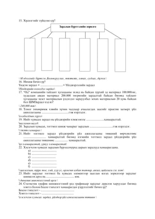 15. Хүснэгтийг гүйцээнэ үү?
 Мэдээллийг бүртгэх,Боловсруулах, төлөвлөх, хянах, судлах, дүгнэх
16. Нөхөж бичнэ үү?
Үндсэн зардал + .............................= Үйлдвэрлэлийн зардал
Үйлдвэрийн нэмэгдэл зардал
17. “Од” компанийн тайлант хугацааны эхэнд нь байсан түүхий эд материал 100.000төг,
худалдан авсан материал 200.000 төгрөгийн зардалтай байсан бөгөөд тайлант
хугацааны эцэст материалын үлдэгдэл зарцуулбал зохих материалын 20 хувь байсан
бол ШМЗардал хэд вэ?
 240.000 төг
18. Тоног төхөөрөмж хэвийн хүчин чадлаар ачаалагдах заагийг практик загварт үйл
ажиллагааны ...................................гэж нэрлэдэг.
холбогдлын хүрээ
19. Нийт хувьсах зардал нь үйлдвэрийн хэмжээнээс .......................хамааралтай.
шугаман шууд
20. Зардлын хувьсах, тогтмол шинж чанарыг зардлын ..............................гэж нэрлэдэг.
 төлөв хамаарал 
21. Нийт тогтмол зардал үйлдвэрийн үйл ажиллагааны төвшний өөрчлөлтөөс
............................. хамааралтай бөгөөд нэгжийн тогтмол зардал үйлдвэрийн үйл
ажиллагааны төвшнөөс ................. хамааралтай.
үл хамааралтай, урвуу хамааралтай
22. Хэсэгчлэн хувьсах зардлын бүрэлдэхүүнд дараах зардлууд хамаарагдана.
a) ................................
b) ................................
c) ...............................
d) ................................
e) ................................
f) ................................
 цахилгаан, нүүрс тос, хий, уур ус, орлогын албан татвар, аялал, цайллага гэх мэт
23. Нийт зардлыг тогтмол ба хувьсах элементээр зааглан ялгах зорилгоор зардлыг
шинжлэх арга нь .................................... юм.
 динамик шинжилгээний арга 
24. Статистик график шинжилгээний үед графикаар зардлыг дүрслэн харуулдаг бөгөөд
хэвтээ болон босоо тэнхлэгт хамаарагдах үзүүлэлтийг бичнэ үү?
Босоо тэнхлэгт - ...........................................
Хэвтээ тэнхлэгт - .........................................
хэсэгчлэн хувьсах зардал, үйлдвэр үйл ажиллагааны төвшин 
Зардлын бүртгэлийн зорилго
 