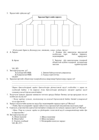 3. Хүснэгтийг гүйцээнэ үү?
 Мэдээллийг бүртгэх,Боловсруулах, төлөвлөх, хянах, судлах, дүгнэх
4. А. Зардал 1. Àëèâàà ¿éë àæèëëàãàà ÿâóóëàõòàé
õîëáîãäîí ãàð÷ áàéãàà õºðºíãº,
хºдºлмºрийн зарцуулалт
Б. Өртөг 2. Çàðäëûã ¿éë àæèëëàãààíû òîäîðõîé
îáúåêòòîé õîëáîí òîäîðõîé õóãàöààãààð
çààãëàí õóðèìòëóóëñан
А1, Б2
5. Зөв харгалзуулна уу?
А.Санхүүгийн НББ 1. Зөвхөн байгууллагын удирдлагад
Б.Удирдлагын НББ 2. Гадаад хэрэглэгчид
А2,Б1
6. Зардлын өртгийг обьектоор тодорхойлоход ямар ямар бэрхшээлүүд гардаг вэ?
.......................................................................................................................................................
.......................................................................................................................................................
.....................................................................................................
Зарим бүтээгдэхүүний зардал бүтээгдэхүүн үйлчилгээтэй шууд холбогддог ч зарим нь
холбоогүй байдаг. 2 ба түүнээс дээш бүтээгдэхүүн үйлдвэрлэх нөхцөлд зардлыг шууд
хамаатуулахад бэрхшээлтэй байдаг
7. Хэсэгчлэн хувьсах зардлыг шинжлэн тогтоох аргууд байдаг бөгөөд эдгээр аргуудын гол ач
холбогдол нь юу вэ?
 Энэхү зардлыг хувьсах, тогтмолоор нь ялгахад бэрхшээлтэй байдаг бөгөөд хувиарлахад
чухал үүрэгтэй.
8. Хяналт шалгагчийн цалин нь шууд бус хөдөлмөрийн зардалд орох уу? Яагаад?
 Тийм. Бүтээгдэхүүнийг гардан гүйцэтгэхэд оролцоогүй хөндлөнгөөс шалгасан учир
9. Сургууль дээр оюутны сургалтын материал олшруулах нь хувьсах зардалд орох уу? Яагаад?
 Орно. Учир нь хувьсах зардал нь үйлдвэрийн хэмжээтэй шууд хамааралтайгаар нийт дүн
нь өөрчлөгддөг.
10. Зөв харгалзуулна уу?
А. Direct material 1. Шууд хөдөлмөр
B. Direct labor 2. Шууд материал
C. Factory overhead 3. Үйлдвэрийн нэмэгдэл зардал
А2, В1, С3 
Зардлын бүртгэлийн зорилго
 