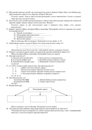 11. Оюутантай ажиллах цагийг эрс нэмэгдүүлэхэд нэмэлт барилга барих буюу том байшин руу
нүүх шаардлага гарах нь аль зардлын төлөр вэ? Яагаад?
Тогтмол зардал. Учир нь бүтээгдэхүүн үйлдвэрийн хэмжээ өөрчлөгдсөн ч богино хугацаанд
нийт дүнгээрээ тогтмол байна.
12. Дээд болон доод цэгийн аргаар шинжилгээ хийхдээ үйл ажиллагааны төвшинтэй холбоотой
зардлын зөрүүг хувьсах зардал хэмээн ойлгодог. Яагаад?
Тогтмол зардал нь үйл ажиллагааны ямар ч төвшинд ижил байна гэсэн зарчмыг
баримталдаг.
13. Дараах зардлууд Шууд материал,Шууд хөдөлмөр, Үйлдвэрийн нэмэгдэл зардлын аль алинд
нь хамаарагдах вэ?
a) Түүхий эд материал - ..........................
b) Үйлдвэрийн ажилчдын цалин - .........................
c) Удирдлагын цалин - ..........................
d) Даатгалын зардал - ..........................
Шууд хөдөлмөр, Шууд материал, Үйлдвэрийн нэмэлт зардал- С, D
14. Хөдөлмөрийн зардлыг журналд бүртгэхдээ ямар ямар бичилт хийдэг вэ?
1. ......................................................................
2. .........................................................................
Цалингийн өр, шууд болон шууд бус хөдөлмөрийн зардлыг хувиарлах бичилт
15. Тайлант хугацаанд гарсан зардал нь ямар ямар зардлын нийлбэрээс бүрдэх вэ?
Шууд материал,Шууд хөдөлмөр, Үйлдвэрийн нэмэгдэл зардал
16. Зөв харгалзуулна уу?
А. Дээд ба доод цэгийн арга 1. Тоон мэдээлэл дээр үндэслэнэ
Б. Статистик графих арга 2. Нэгжийн хувьсах зардлыг тооцно.
В. Хамгийн бага квадрат арга 3. Регрессийн тэгшитгэл ашиглана
А2,Б1.В3
17. y= a+b*x тэгшитгэлийн хувьсагчдыг зөв харгалзуулна уу?
1. y a.Нийт хэсэгчлэн хувьсах зардал
2. a б.Хэсэгчлэн хувьсах зардлын тогтмол хэсэг
3. b в.Хэсэгчлэн хувьсах зардлын нэгжид ногдох хувьсах хэсэг
4. x г. Үйл ажиллагааны төвшинг илэрхийлэх үзүүлэлт
1а, 2б, 3в, 4г
18. Зөв харгалзуулна уу?
А.Санхүүгийн НББ 1. Зөвхөн байгууллагын удирдлагад
Б.Удирдлагын НББ 2. Гадаад хэрэглэгчид
А2, Б1
19. Нөхөж бичнэ үү?
Шууд материал, шууд хөдөлмөр, Үйлдвэрийн нэмэлт зардал
20. Үйл ажиллагааны төвшинг ямар ямар үзүүлэлтээр илэрхийлэх нь зүйтэй вэ?
 Үйлдвэрлэсэн бүтээгдэхүүний тоо, хүчин чадлын ашиглалтын хувь, тоног төхөөрөмжийн
ашиглалт, хэсэгчлэн хувьсах зардлын өөрчлөлт
Үйлдвэрийн зардал
 