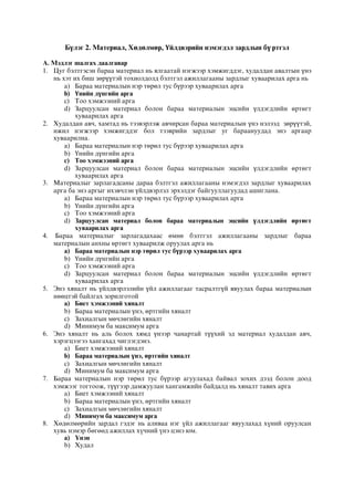 Бүлэг 2. Материал, Хөдөлмөр, Үйлдвэрийн нэмэгдэл зардлын бү ртгэл
А. Мэдлэг шалгах даалгавар
1. Цуг бэлтгэсэн бараа материал нь ялгаатай нэгжээр хэмжигддэг, худалдан авалтын үнэ
нь хэт их биш зөрүүтэй тохиолдолд бэлтгэл ажиллагааны зардлыг хуваарилах арга нь
a) Бараа материалын нэр төрөл тус бүрээр хуваарилах арга
b) Үнийн дүнгийн арга
c) Тоо хэмжээний арга
d) Зарцуулсан материал болон бараа материалын эцсийн үлдэгдлийн өртөгт
хуваарилах арга
2. Худалдан авч, хамтад нь тээвэрлэж авчирсан бараа материалын үнэ нэлээд зөрүүтэй,
ижил нэгжээр хэмжигддэг бол тээврийн зардлыг уг бараануудад энэ аргаар
хуваарилна.
a) Бараа материалын нэр төрөл тус бүрээр хуваарилах арга
b) Үнийн дүнгийн арга
c) Тоо хэмжээний арга
d) Зарцуулсан материал болон бараа материалын эцсийн үлдэгдлийн өртөгт
хуваарилах арга
3. Материалыг зарлагадсаны дараа бэлтгэл ажиллагааны нэмэгдэл зардлыг хуваарилах
арга ба энэ аргыг ихэвчлэн үйлдвэрлэл эрхэлдэг байгууллагуудад ашиглана.
a) Бараа материалын нэр төрөл тус бүрээр хуваарилах арга
b) Үнийн дүнгийн арга
c) Тоо хэмжээний арга
d) Зарцуулсан материал болон бараа материалын эцсийн үлдэгдлийн өртөгт
хуваарилах арга
4. Бараа материалыг зарлагадахаас өмнө бэлтгэл ажиллагааны зардлыг бараа
материалын анхны өртөгт хуваарилж оруулах арга нь
a) Бараа материалын нэр төрөл тус бүрээр хуваарилах арга
b) Үнийн дүнгийн арга
c) Тоо хэмжээний арга
d) Зарцуулсан материал болон бараа материалын эцсийн үлдэгдлийн өртөгт
хуваарилах арга
5. Энэ хяналт нь үйлдвэрлэлийн үйл ажиллагааг тасралтгүй явуулах бараа материалын
нөөцтэй байлгах зорилготой
a) Биет хэмжээний хяналт
b) Бараа материалын үнэ, өртгийн хяналт
c) Захиалгын мөчлөгийн хяналт
d) Минимум ба максимум арга
6. Энэ хяналт нь аль болох хямд үнээр чанартай түүхий эд материал худалдан авч,
хэрэгцээгээ хангахад чиглэгдэнэ.
a) Биет хэмжээний хяналт
b) Бараа материалын үнэ, өртгийн хяналт
c) Захиалгын мөчлөгийн хяналт
d) Минимум ба максимум арга
7. Бараа материалын нэр төрөл тус бүрээр агуулахад байвал зохих дээд болон доод
хэмжээг тогтоож, түүгээр дамжуулан хангамжийн байдалд нь хяналт тавих арга
a) Биет хэмжээний хяналт
b) Бараа материалын үнэ, өртгийн хяналт
c) Захиалгын мөчлөгийн хяналт
d) Минимум ба максимум арга
8. Õºäºëìºðèéí çàðäàë ãýäýã íü àëèâàà íýã ¿éë àæèëëàãààã ÿâóóëàõàä õ¿íèé îðóóëñàí
õóâü íýìýð áºãººä àæèëëàõ õ¿÷íèé ¿íý öýíý þì.
a) ¯íýí
b) Õóäàë
 