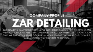 ZAR DETAILING
COMPANY PROFILE
ZAR DETAILING IS A PROJECT DEVELOPED WITH SHEER PASSION FOR THE UPKEEP AND
PRESERVATION OF AN ASSET THAT ONE MOST INVALUABLY POSSESSES – ‘A CAR’. A CAR
THAT WE BUY WITH A SENSE OF PRIDE, AN ACHIEVEMENT THAT WE PROUDLY EXHIBIT,
AND A SYMBOL THAT SIGNIFIES PROSPERITY.
 