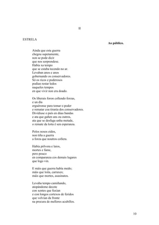 II
ESTRELA
Ao público.
Aínda que esta guerra
chegou supetamente,
non se pode dicir
que nos sorprendese.
Había xa tempo
que se estaba tecendo no ar.
Levaban anos e anos
gobernando os conservadores.
Só os ricos e poderosos
podían restar ledos
naqueles tempos
en que vivir non era doado.
Os liberais foron collendo forzas,
e un día
erguéronse para tomar o poder
e rematar coa tiranía dos conservadores.
Dividiuse o país en dúas bandas
e ata que gañen uns ou outros,
ata que se desfaga unha metade,
o remate da loita é sen esperanza.
Polos nosos eidos,
non tiña a guerra
a forza que noutros collera.
Había pólvora e laios,
mortes e fame,
pero pouco
en comparanza cos demais lugares
que logo vin.
E máis que guerra había medo;
máis que loita, carraxes;
máis que mortes, asasinatos.
Levaba tempo camiñando,
atopándome decote
con xentes que fuxían
e con longos cortexos de feridos
que volvían da fronte
na procura de mellores acubillos.
10
 