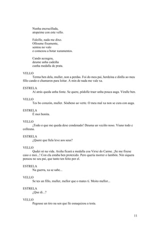 Nunha encrucillada,
atopeime con este vello.
Faleille, nada me dixo.
Olloume fixamente,
sentou no valo
e comezou a botar xuramentos.
Cando acougou,
deume unha cadeíña
cunha medalla de prata.
VELLO
Terma ben dela, muller, non a perdas. Foi do meu pai, herdeina e dinlla ao meu
fillo cando o chamaron para loitar. A min de nada me vale xa.
ESTRELA
Aí atrás queda unha fonte. Se quere, pódolle traer unha pouca auga. Viralle ben.
VELLO
Tes bo corazón, muller. Sóubeno ao verte. O meu mal xa non se cura con auga.
ESTRELA
É moi bonita.
VELLO
¡Todo o que me queda dese condenado! Deuma un veciño noso. Viuno todo e
colleuna.
ESTRELA
¿Quere que llela leve aos seus?
VELLO
Qudei só na vida. Axiña ficará a medalla coa Virxe do Carme. ¡Se me fixese
caso o moi...! Con ela estaba ben protexido. Pero quería morrer o lambón. Nin siquera
pensou no seu pai, que tanto ten feito por el.
ESTRELA
Na guerra, xa se sabe...
VELLO
Se tes un fillo, muller, mellor que o mates ti. Moito mellor...
ESTRELA
¿Que di...?
VELLO
Pegouse un tiro na sen que lle esnaquizou a testa.
11
 