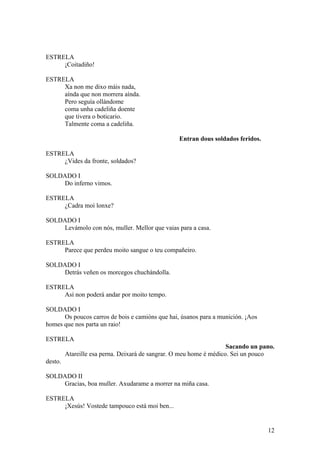 ESTRELA
¡Coitadiño!
ESTRELA
Xa non me dixo máis nada,
aínda que non morrera aínda.
Pero seguía ollándome
coma unha cadeliña doente
que tivera o boticario.
Talmente coma a cadeliña.
Entran dous soldados feridos.
ESTRELA
¿Vides da fronte, soldados?
SOLDADO I
Do inferno vimos.
ESTRELA
¿Cadra moi lonxe?
SOLDADO I
Levámolo con nós, muller. Mellor que vaias para a casa.
ESTRELA
Parece que perdeu moito sangue o teu compañeiro.
SOLDADO I
Detrás veñen os morcegos chuchándolla.
ESTRELA
Así non poderá andar por moito tempo.
SOLDADO I
Os poucos carros de bois e camións que hai, úsanos para a munición. ¡Aos
homes que nos parta un raio!
ESTRELA
Sacando un pano.
Atareille esa perna. Deixará de sangrar. O meu home é médico. Sei un pouco
desto.
SOLDADO II
Gracias, boa muller. Axudarame a morrer na miña casa.
ESTRELA
¡Xesús! Vostede tampouco está moi ben...
12
 