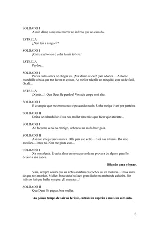 SOLDADO I
A min dáme o mesmo morrer no inferno que no camiño.
ESTRELA
¿Non ten a ninguén?
SOLDADO I
¡Catro cachorros e unha lumia tolleita!
ESTRELA
Perdoe...
SOLDADO I
Parirá outro antes de chegar eu. ¡Mal demo a leve! ¡Así adoeza...! Antonte
mandeille a bala que me furou as costas. Ao mellor nácelle un mequiño con cu de fusil.
Oxalá...
ESTRELA
¡Xesús...! ¡Que Deus lle perdoe! Vostede cuspe moi alto.
SOLDADO I
É o sangue que me entrou nas tripas cando nacín. Unha meiga tiven por parteira.
SOLDADO II
Deixa de esbardallar. Esta boa muller terá máis que facer que aturarte...
SOLDADO I
Ao facerme o nó no embigo, deborcou na miña barrigola.
SOLDADO II
Así non chegaremos nunca. Olla para ese vello... Está nas últimas. Bo sitio
escolleu... Imos xa. Non me gusta esto...
SOLDADO I
Xa non alenta. É unha alma en pena que anda na procura de alguén para lle
deixar a súa cadea.
Ollando para o lonxe.
Vaia, sempre coidei que os xefes andaban en coches ou en motoras... Imos antes
de que nos mordan. Muller, bota unha baila co gran diaño ma meirande caldeira. No
inferno hai que bailar sempre. ¡E aturuxar...!
SOLDADO II
Que Deus llo pague, boa muller.
Ao pouco tempo de saír os feridos, entran un capitán e mais un sarxento.
13
 