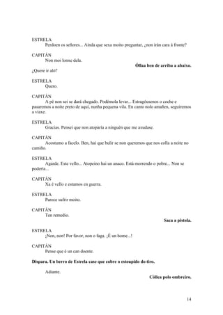 ESTRELA
Perdoen os señores... Aínda que sexa moito preguntar, ¿non irán cara á fronte?
CAPITÁN
Non moi lonxe dela.
Óllaa ben de arriba a abaixo.
¿Quere ir aló?
ESTRELA
Quero.
CAPITÁN
A pé non sei se dará chegado. Podémola levar... Estragóusenos o coche e
pasaremos a noite preto de aquí, nunha pequena vila. En canto nolo amañen, seguiremos
a viaxe.
ESTRELA
Gracias. Pensei que non atoparía a ninguén que me axudase.
CAPITÁN
Acostumo a facelo. Ben, hai que bulir se non queremos que nos colla a noite no
camiño.
ESTRELA
Agarde. Este vello... Atopeino hai un anaco. Está morrendo o pobre... Non se
podería...
CAPITÁN
Xa é vello e estamos en guerra.
ESTRELA
Parece sufrir moito.
CAPITÁN
Ten remedio.
Saca a pistola.
ESTRELA
¡Non, non! Por favor, non o faga. ¡É un home...!
CAPITÁN
Pense que é un can doente.
Dispara. Un berro de Estrela case que cobre o estoupido do tiro.
Adiante.
Cóllea polo ombreiro.
14
 