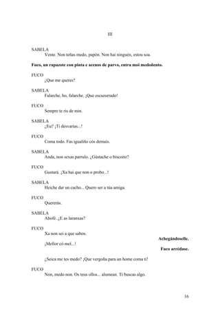 III
SABELA
Vente. Non teñas medo, papón. Non hai ninguén, estou soa.
Fuco, un rapazote con pinta e acenos de parvo, entra moi medoñento.
FUCO
¿Que me queres?
SABELA
Falarche, ho, falarche. ¡Que escazurrado!
FUCO
Sempre te ris de min.
SABELA
¿Eu? ¡Ti desvarías...!
FUCO
Coma todo. Fas igualiño cós demais.
SABELA
Anda, non sexas parrulo. ¿Gústache o biscoito?
FUCO
Gustará. ¡Xa hai que non o probo...!
SABELA
Heiche dar un cacho... Quero ser a túa amiga.
FUCO
Quererás.
SABELA
Abofé. ¿E as laranxas?
FUCO
Xa non sei a que saben.
Achegándoselle.
¡Mellor có mel...!
Fuco arrédase.
¿Seica me tes medo? ¡Que vergoña para un home coma ti!
FUCO
Non, medo non. Os teus ollos... alumean. Ti buscas algo.
16
 