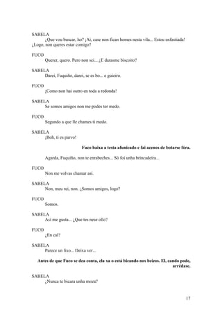 SABELA
¿Que vou buscar, ho? ¡Ai, case non fican homes nesta vila... Estou enfastiada!
¿Logo, non queres estar comigo?
FUCO
Querer, quero. Pero non sei... ¿E darasme biscoito?
SABELA
Darei, Fuquiño, darei, se es bo... e guieiro.
FUCO
¡Como non hai outro en toda a redonda!
SABELA
Se somos amigos non me podes ter medo.
FUCO
Segundo a que lle chames ti medo.
SABELA
¡Boh, ti es parvo!
Fuco baixa a testa afunicado e fai acenos de botarse fóra.
Agarda, Fuquiño, non te enrabeches... Só foi unha brincadeira...
FUCO
Non me volvas chamar así.
SABELA
Non, meu rei, non. ¿Somos amigos, logo?
FUCO
Somos.
SABELA
Así me gusta... ¿Que tes nese ollo?
FUCO
¿En cal?
SABELA
Parece un lixo... Deixa ver...
Antes de que Fuco se dea conta, ela xa o está bicando nos beizos. El, cando pode,
arrédase.
SABELA
¿Nunca te bicara unha moza?
17
 