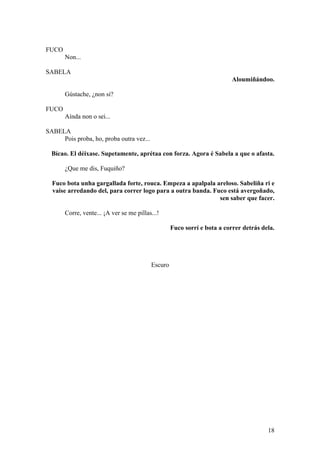FUCO
Non...
SABELA
Aloumiñándoo.
Gústache, ¿non si?
FUCO
Aínda non o sei...
SABELA
Pois proba, ho, proba outra vez...
Bícao. El déixase. Supetamente, aprétaa con forza. Agora é Sabela a que o afasta.
¿Que me dis, Fuquiño?
Fuco bota unha gargallada forte, rouca. Empeza a apalpala areloso. Sabeliña ri e
vaise arredando del, para correr logo para a outra banda. Fuco está avergoñado,
sen saber que facer.
Corre, vente... ¡A ver se me pillas...!
Fuco sorrí e bota a correr detrás dela.
Escuro
18
 