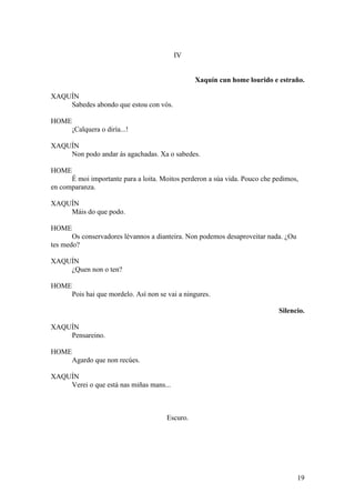 IV
Xaquín cun home lourido e estraño.
XAQUÍN
Sabedes abondo que estou con vós.
HOME
¡Calquera o diría...!
XAQUÍN
Non podo andar ás agachadas. Xa o sabedes.
HOME
É moi importante para a loita. Moitos perderon a súa vida. Pouco che pedimos,
en comparanza.
XAQUÍN
Máis do que podo.
HOME
Os conservadores lévannos a dianteira. Non podemos desaproveitar nada. ¿Ou
tes medo?
XAQUÍN
¿Quen non o ten?
HOME
Pois hai que mordelo. Así non se vai a ningures.
Silencio.
XAQUÍN
Pensareino.
HOME
Agardo que non recúes.
XAQUÍN
Verei o que está nas miñas mans...
Escuro.
19
 