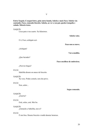 V
Entra Xaquín. E naquel intre, pola outra banda, Sabela e mais Fuco. Sabela vén
cantando; Fuco, comendo biscoito. Sabela, ao ver a seu pai, queda tranquila e
calada. Silencio tenso.
XAQUÍN
Lisca para o teu cuarto. Xa falaremos.
Sabela vaise.
E ti, Fuco, achégate acó.
Fuco non se move.
¡Achégate!
Vai a modiño.
¿Que faciades?
Fuco encóllese de ombreiros.
¿Non tes lingua?
FUCO
Sabeliña deume un anaco de biscoito.
XAQUÍN
Xa vexo. Podes comelo, non cho privo.
FUCO
Non, señor...
Segue comendo.
XAQUÍN
¿Está bo?
FUCO
Está, señor, está. Moi bo.
XAQUÍN
¿Gústache a Sabeliña, non si?
FUCO
É moi boa. Deume biscoito e mañá darame laranxas.
20
 