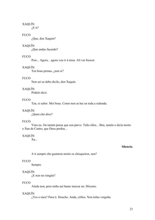XAQUÍN
¿E ti?
FUCO
¿Que, don Xaquín?
XAQUÍN
¿Que andas facendo?
FUCO
Pois... Agora... agora vou ir á misa. Alí vai frescor.
XAQUÍN
Ten boas pernas, ¿non si?
FUCO
Non sei se debo dicilo, don Xaquín.
XAQUÍN
Pódelo dicir.
FUCO
Ten, si señor. Moi boas. Como non as hai en toda a redonda.
XAQUÍN
¿Quen cho dixo?
FUCO
Vino eu. Ou tamén pensa que son parvo. Teño ollos... Ben, tamén o dicía moito
o Xan de Castro, que Deus perdoe...
XAQUÍN
Xa...
Silencio.
A ti sempre che gustaron moito os chisqueiros, non?
FUCO
Sempre.
XAQUÍN
¿E non tes ningún?
FUCO
Aínda non, pero miña nai hame mercar un. Díxomo.
XAQUÍN
¿Ves o meu? Para ti. Doucho. Anda, cólleo. Non teñas vergoña.
21
 