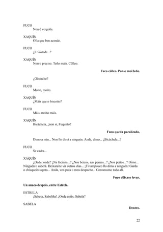 FUCO
Non é vergoña.
XAQUÍN
Olla que ben acende.
FUCO
¿E vostede...?
XAQUÍN
Non o preciso. Teño máis. Cólleo.
Fuco cólleo. Ponse moi ledo.
¿Gústache?
FUCO
Moito, moito.
XAQUÍN
¿Máis que o biscoito?
FUCO
Máis, moito máis.
XAQUÍN
Bicáchela, ¿non si, Fuquiño?
Fuco queda paralizado.
Dimo a min... Non llo direi a ninguén. Anda, dimo... ¿Bicáchela...?
FUCO
Se cadra...
XAQUÍN
¿Onde, onde? ¿Na faciana...? ¿Nos beizos, nas pernas...? ¿Nos peitos...? Dimo...
Ninguén o saberá. Deixareite vir outros días... ¡Ti tampouco llo dirás a ninguén! Garda
o chisqueiro agora... Anda, ven para o meu despacho... Contarasmo todo alí.
Fuco déixase levar.
Un anaco despois, entre Estrela.
ESTRELA
¡Sabela, Sabeliña! ¿Onde estás, Sabela?
SABELA
Dentro.
22
 