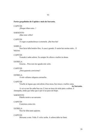 VI
Fortes gargalladas do Capitán e mais do Sarxento.
CAPITÁN
¡Disque tiñan sono...!
SARXENTO
¡Que eran vellos!
CAPITÁN
A xogar co pedrechosco á estornela. ¡Hai boa lúa!
SABELA
Non facía falla botalos fóra. A casa é grande. E senón hai moitas máis... E
baleiras.
CAPITÁN
Vostede é unha señora. Eu sempre lle ofrezo o mellor ás donas.
ESTRELA
Gracias... Pero non me agrada este xeito.
CAPITÁN
¿Non quererás corrixirme?
ESTRELA
A min valíame calquera curruncho.
CAPITÁN
Véselle ás leguas que está afeita á boa mesa, bos traxes e mellor cama.
Ao Sarxento.
A ver se nos fas unha boa cea. E trae un traxe de noite para a señora. E
champaña, aínda que teñas que ir por el ao pazo do bispo.
SARXENTO
Pídelle moito a un sarxento.
CAPITÁN
Cearemos coma reis.
ESTRELA
Non fai falta tanto pipirete.
CAPITÁN
Déixame a min. Veña. E volve axiña. A señora debe ter fame.
24
 