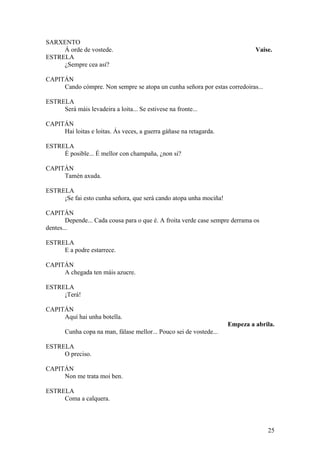 SARXENTO
Á orde de vostede. Vaise.
ESTRELA
¿Sempre cea así?
CAPITÁN
Cando cómpre. Non sempre se atopa un cunha señora por estas corredoiras...
ESTRELA
Será máis levadeira a loita... Se estivese na fronte...
CAPITÁN
Hai loitas e loitas. Ás veces, a guerra gáñase na retagarda.
ESTRELA
É posible... É mellor con champaña, ¿non si?
CAPITÁN
Tamén axuda.
ESTRELA
¡Se fai esto cunha señora, que será cando atopa unha mociña!
CAPITÁN
Depende... Cada cousa para o que é. A froita verde case sempre derrama os
dentes...
ESTRELA
E a podre estarrece.
CAPITÁN
A chegada ten máis azucre.
ESTRELA
¡Terá!
CAPITÁN
Aquí hai unha botella.
Empeza a abrila.
Cunha copa na man, fálase mellor... Pouco sei de vostede...
ESTRELA
O preciso.
CAPITÁN
Non me trata moi ben.
ESTRELA
Coma a calquera.
25
 