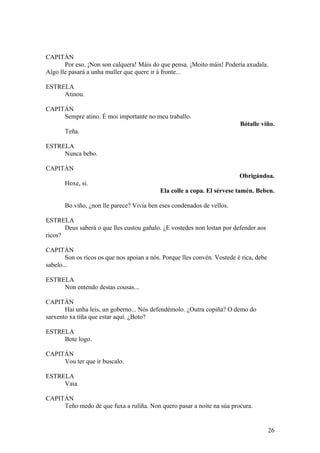 CAPITÁN
Por eso. ¡Non son calquera! Máis do que pensa. ¡Moito máis! Podería axudala.
Algo lle pasará a unha muller que quere ir á fronte...
ESTRELA
Atinou.
CAPITÁN
Sempre atino. É moi importante no meu traballo.
Bótalle viño.
Teña.
ESTRELA
Nunca bebo.
CAPITÁN
Obrigándoa.
Hoxe, si.
Ela colle a copa. El sérvese tamén. Beben.
Bo viño, ¿non lle parece? Vivía ben eses condenados de vellos.
ESTRELA
Deus saberá o que lles custou gañalo. ¿E vostedes non loitan por defender aos
ricos?
CAPITÁN
Son os ricos os que nos apoian a nós. Porque lles convén. Vostede é rica, debe
sabelo...
ESTRELA
Non entendo destas cousas...
CAPITÁN
Hai unha leis, un goberno... Nós defendémolo. ¿Outra copiña? O demo do
sarxento xa tiña que estar aquí. ¿Boto?
ESTRELA
Bote logo.
CAPITÁN
Vou ter que ir buscalo.
ESTRELA
Vaia.
CAPITÁN
Teño medo de que fuxa a ruliña. Non quero pasar a noite na súa procura.
26
 