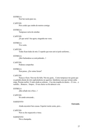 ESTRELA
Non hai razón para iso.
CAPITÁN
Pois coidei que estaba de morros comigo.
ESTRELA
Tampouco sería de estrañar.
CAPITÁN
¡Si que sería! Ata agora, ningunha me voou.
ESTRELA
Tivo sorte.
CAPITÁN
Todas fican ledas de min. E supoño que non será só polo uniforme...
ESTRELA
¡Moi fachendoso se está poñendo...!
CAPITÁN
Poderao comprobar.
ESTRELA
Non penso. ¿Ou vaime forzar?
CAPITÁN
Nunca o fixen. Non me fai falla. Nin me gusta... Como tampouco me gusta que
se guinden diante de min suplicándome un agarimo. Quédome coas que terman unha
miga. Prestan mellor. E máis aínda as señoras... Coa súa roupiña de dentro... O viso... o
xustillo... Brancos... limpos... O seu cheiro xa fai adoecer a un.
ESTRELA
¡Ben afiado ten o bico...!
CAPITÁN
Só cando arrecende...
SARXENTO
Entrando.
Aínda encontrei ben cousas. Espertei moita xente, pero...
CAPITÁN
Non se che esquecería o traxe.
SARXENTO
Nin a champaña.
27
 