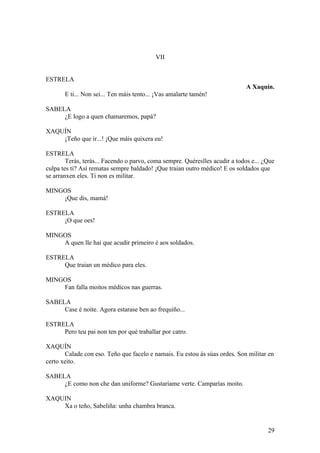 VII
ESTRELA
A Xaquín.
E ti... Non sei... Ten máis tento... ¡Vas amalarte tamén!
SABELA
¿E logo a quen chamaremos, papá?
XAQUÍN
¡Teño que ir...! ¡Que máis quixera eu!
ESTRELA
Terás, terás... Facendo o parvo, coma sempre. Quéreslles acudir a todos e... ¿Que
culpa tes ti? Así rematas sempre baldado! ¡Que traian outro médico! E os soldados que
se arranxen eles. Ti non es militar.
MINGOS
¡Que dis, mamá!
ESTRELA
¡O que oes!
MINGOS
A quen lle hai que acudir primeiro é aos soldados.
ESTRELA
Que traian un médico para eles.
MINGOS
Fan falla moitos médicos nas guerras.
SABELA
Case é noite. Agora estarase ben ao frequiño...
ESTRELA
Pero teu pai non ten por qué traballar por catro.
XAQUÍN
Calade con eso. Teño que facelo e namais. Eu estou ás súas ordes. Son militar en
certo xeito.
SABELA
¿E como non che dan uniforme? Gustaríame verte. Camparías moito.
XAQUIN
Xa o teño, Sabeliña: unha chambra branca.
29
 