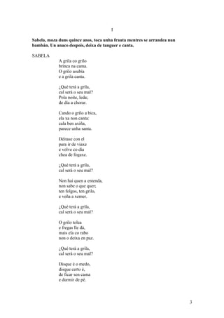 I
Sabela, moza duns quince anos, toca unha frauta mentres se arrandea nun
bambán. Un anaco despois, deixa de tanguer e canta.
SABELA
A grila co grilo
brinca na cama.
O grilo asubía
e a grila canta.
¿Qué terá a grila,
cal será o seu mal?
Pola noite, leda;
de día a chorar.
Cando o grilo a bica,
ela xa non canta:
cala ben axiña,
parece unha santa.
Déitase con el
para ir de viaxe
e volve co día
chea de fogaxe.
¿Qué terá a grila,
cal será o seu mal?
Non hai quen a entenda,
non sabe o que quer;
ten folgos, ten grilo,
e veña a xemer.
¿Qué terá a grila,
cal será o seu mal?
O grilo tolea
e fregas lle dá,
mais ela co rabo
non o deixa en paz.
¿Qué terá a grila,
cal será o seu mal?
Disque é o medo,
disque certo é,
de ficar sen cama
e durmir de pé.
3
 
