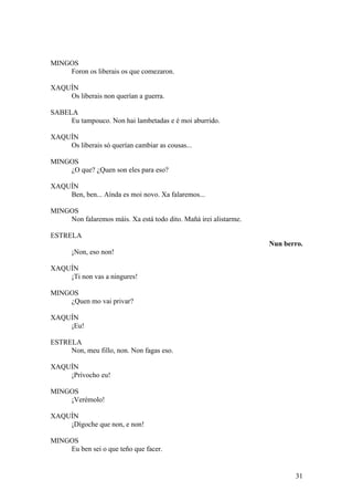 MINGOS
Foron os liberais os que comezaron.
XAQUÍN
Os liberais non querían a guerra.
SABELA
Eu tampouco. Non hai lambetadas e é moi aburrido.
XAQUÍN
Os liberais só querían cambiar as cousas...
MINGOS
¿O que? ¿Quen son eles para eso?
XAQUÍN
Ben, ben... Aínda es moi novo. Xa falaremos...
MINGOS
Non falaremos máis. Xa está todo dito. Mañá irei alistarme.
ESTRELA
Nun berro.
¡Non, eso non!
XAQUÍN
¡Ti non vas a ningures!
MINGOS
¿Quen mo vai privar?
XAQUÍN
¡Eu!
ESTRELA
Non, meu fillo, non. Non fagas eso.
XAQUÍN
¡Prívocho eu!
MINGOS
¡Verémolo!
XAQUÍN
¡Dígoche que non, e non!
MINGOS
Eu ben sei o que teño que facer.
31
 