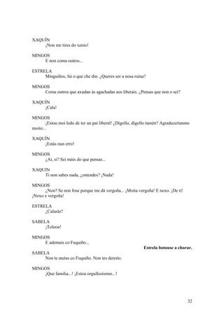 XAQUÍN
¡Non me tires do xenio!
MINGOS
E non coma outros...
ESTRELA
Minguiños, fai o que che din. ¿Queres ser a nosa ruína?
MINGOS
Coma outros que axudan ás agachadas aos liberais. ¿Pensas que non o sei?
XAQUÍN
¡Cala!
MINGOS
¡Estou moi ledo de ter un pai liberal! ¿Dígollo, dígollo tamén? Agradeceríanmo
moito...
XAQUÍN
¡Estás nun erro!
MINGOS
¿Ai, si? Sei máis do que pensas...
XAQUIN
Ti non sabes nada, ¿entendes? ¡Nada!
MINGOS
¿Non? Se non fose porque me dá vergoña... ¡Moita vergoña! E noxo. ¡De ti!
¡Noxo e vergoña!
ESTRELA
¿Calarás?
SABELA
¡Toleou!
MINGOS
E ademais co Fuquiño...
Estrela botouse a chorar.
SABELA
Non te metas co Fuquiño. Non tes dereito.
MINGOS
¡Que familia...! ¡Estou orgullosísimo...!
32
 