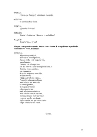 SABELA
¿Ves o que fixeches? Mamá está chorando.
MINGOS
Ti tamén es boa moza.
SABELA
¿Que che fixen eu?
MINGOS
¡Porca! ¡Goldracha! ¡Baldreu, es un baldreu!
XAQUÍN
¡Fóra! ¡Fóra...! ¡Fóra!
Mingos vaise paseniñamente. Sabela chora tamén. E seu pai ficou alporizado,
tremendo coa rabia. Escurece.
ESTRELA
Algún tempo despois,
marchei eu na súa procura.
Xa non podía vivir naquela vila,
naquela casa...
¡Sempre cos ollos pechos,
sen me atrever a ollar a ninguén á cara...!
Boteime polos camiños,
coa esperanza
de poder atopar ao meu fillo,
de convencelo
e de poder volvelo á casa...
Percorrín xefaturas militares
para saber o seu paradoiro
e, como agardaba,
tiven que dirixirme
a lonxanas terras,
onde a loita era máis forte.
Nun velleiro tren de terceira
fixen a primeira parte da viaxe.
Logo xa non foi tan doado:
algún camión, un que outro carro...
e a pé a maioría das veces.
Escuro.
33
 