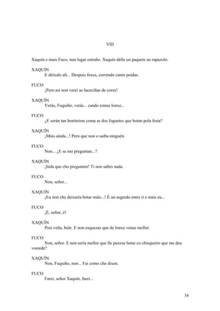 VIII
Xaquín e mais Fuco, nun lugar estraño. Xaquín dálle un paquete ao rapazolo.
XAQUÍN
E déixalo alí... Despois foxes, correndo canto poidas.
FUCO
¡Pero así non verei as luceciñas de cores!
XAQUÍN
Verás, Fuquiño, verás... cando esteas lonxe...
FUCO
¿E serán tan boniteiras coma as dos foguetes que botan pola festa?
XAQUÍN
¡Máis aínda...! Pero que non o saiba ninguén.
FUCO
Non... ¿E se mo preguntan...?
XAQUÍN
¡Inda que cho pregunten! Ti non sabes nada.
FUCO
Non, señor...
XAQUÍN
¡Eu non che deixaría botar máis...! É un segredo entre ti e mais eu...
FUCO
¡É, señor, é!
XAQUÍN
Pois veña, bule. E non esquezas que de lonxe vense mellor.
FUCO
Non, señor. E non sería mellor que lle puxese lume co chisqueiro que me deu
vostede?
XAQUÍN
Non, Fuquiño, non... Fai como che dixen.
FUCO
Farei, señor Xaquín, farei...
34
 