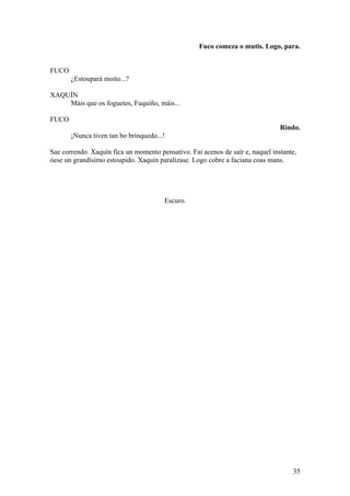 Fuco comeza o mutis. Logo, para.
FUCO
¿Estoupará moito...?
XAQUÍN
Máis que os foguetes, Fuquiño, máis...
FUCO
Rindo.
¡Nunca tiven tan bo brinquedo...!
Sae correndo. Xaquín fica un momento pensativo. Fai acenos de saír e, naquel instante,
óese un grandísimo estoupido. Xaquín paralízase. Logo cobre a faciana coas mans.
Escuro.
35
 